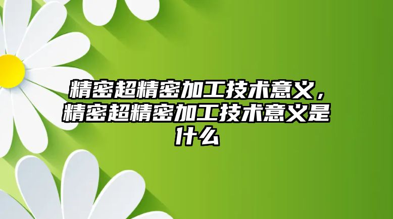 精密超精密加工技術(shù)意義，精密超精密加工技術(shù)意義是什么