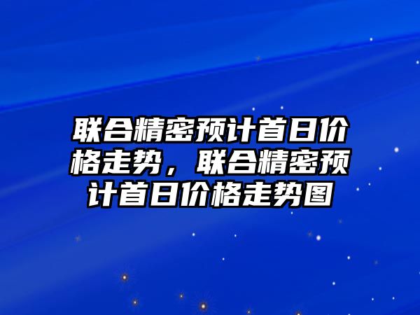 聯(lián)合精密預(yù)計首日價格走勢，聯(lián)合精密預(yù)計首日價格走勢圖