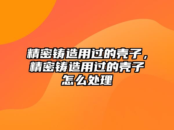 精密鑄造用過的殼子，精密鑄造用過的殼子怎么處理