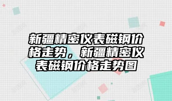 新疆精密儀表磁鋼價(jià)格走勢(shì)，新疆精密儀表磁鋼價(jià)格走勢(shì)圖