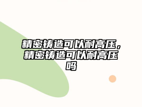 精密鑄造可以耐高壓，精密鑄造可以耐高壓嗎