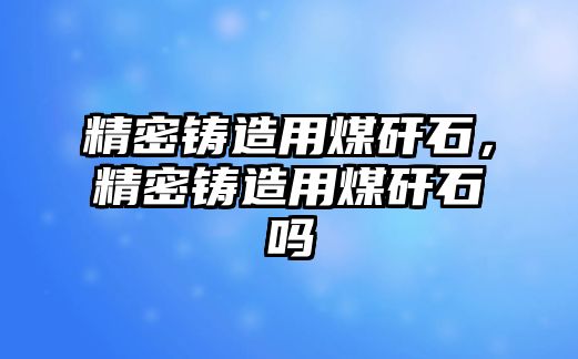 精密鑄造用煤矸石，精密鑄造用煤矸石嗎