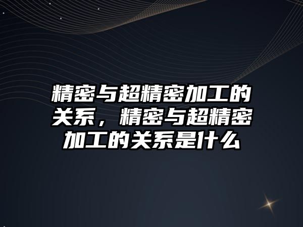 精密與超精密加工的關系，精密與超精密加工的關系是什么