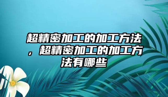 超精密加工的加工方法，超精密加工的加工方法有哪些