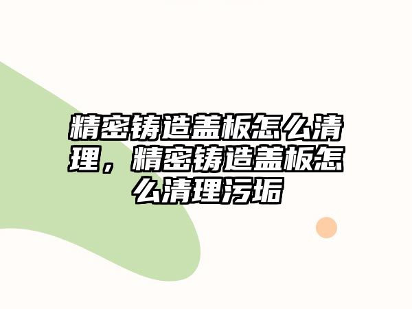 精密鑄造蓋板怎么清理，精密鑄造蓋板怎么清理污垢