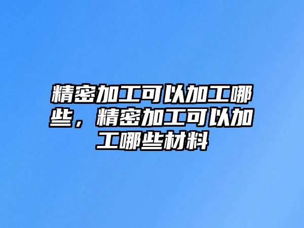 精密加工可以加工哪些，精密加工可以加工哪些材料