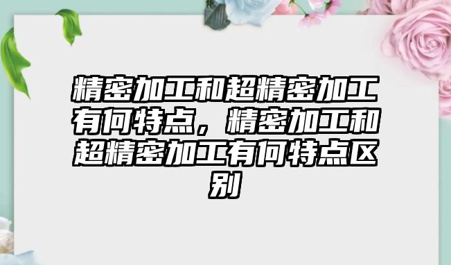 精密加工和超精密加工有何特點，精密加工和超精密加工有何特點區(qū)別