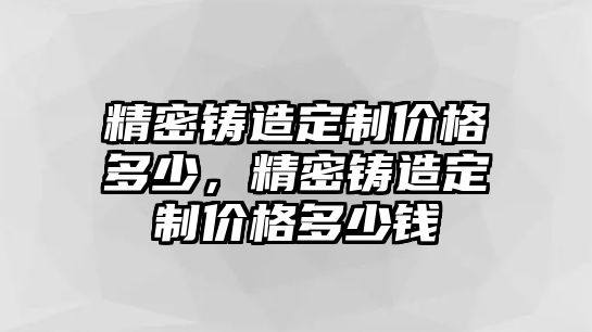 精密鑄造定制價格多少，精密鑄造定制價格多少錢