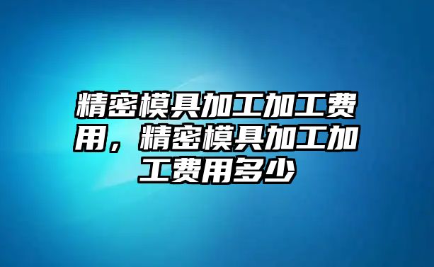 精密模具加工加工費(fèi)用，精密模具加工加工費(fèi)用多少