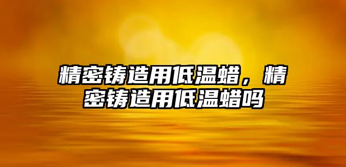 精密鑄造用低溫蠟，精密鑄造用低溫蠟嗎