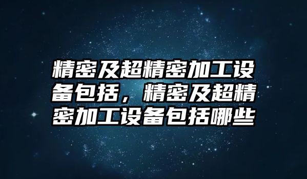 精密及超精密加工設(shè)備包括，精密及超精密加工設(shè)備包括哪些