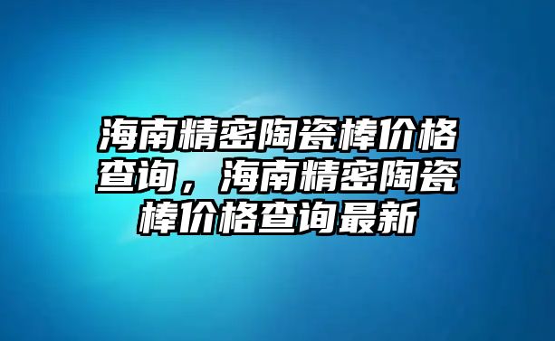 海南精密陶瓷棒價格查詢，海南精密陶瓷棒價格查詢最新