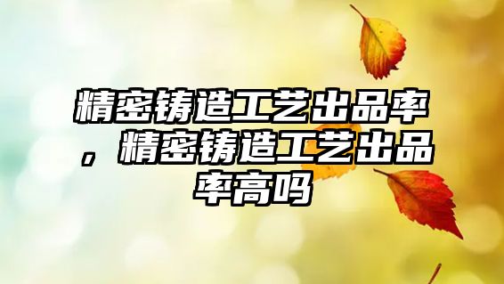 精密鑄造工藝出品率，精密鑄造工藝出品率高嗎