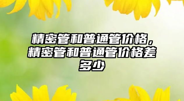 精密管和普通管價格，精密管和普通管價格差多少