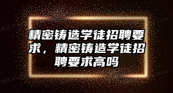 精密鑄造學徒招聘要求，精密鑄造學徒招聘要求高嗎