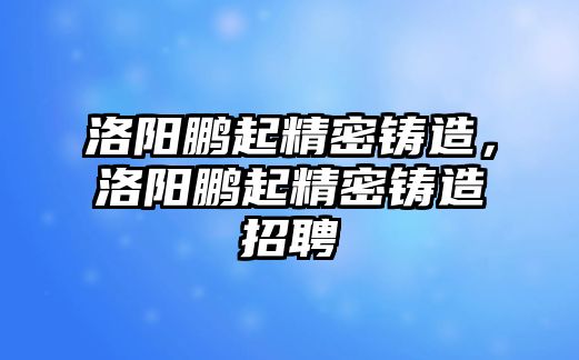 洛陽鵬起精密鑄造，洛陽鵬起精密鑄造招聘