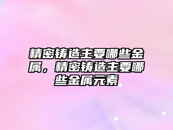 精密鑄造主要哪些金屬，精密鑄造主要哪些金屬元素