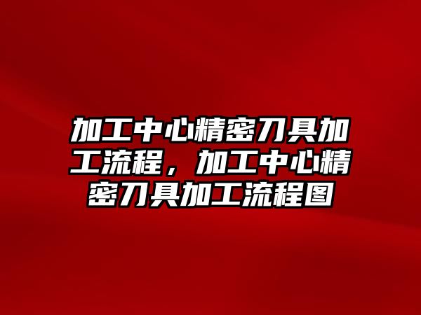 加工中心精密刀具加工流程，加工中心精密刀具加工流程圖