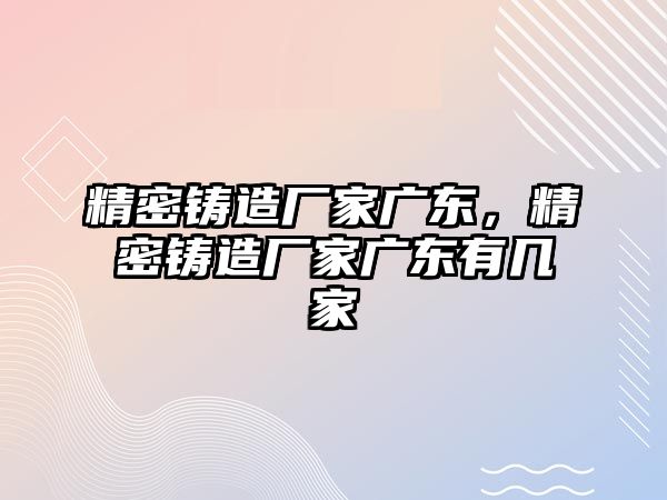 精密鑄造廠家廣東，精密鑄造廠家廣東有幾家