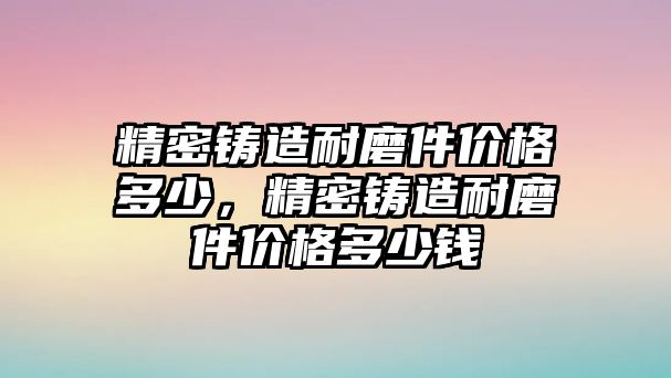 精密鑄造耐磨件價格多少，精密鑄造耐磨件價格多少錢