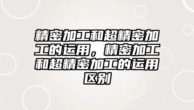 精密加工和超精密加工的運(yùn)用，精密加工和超精密加工的運(yùn)用區(qū)別