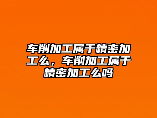 車削加工屬于精密加工么，車削加工屬于精密加工么嗎