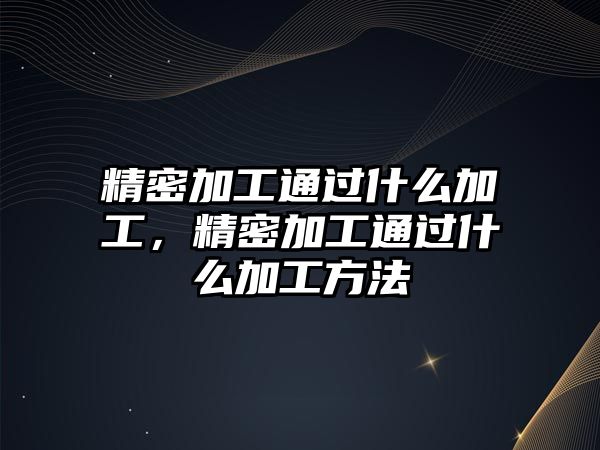 精密加工通過什么加工，精密加工通過什么加工方法