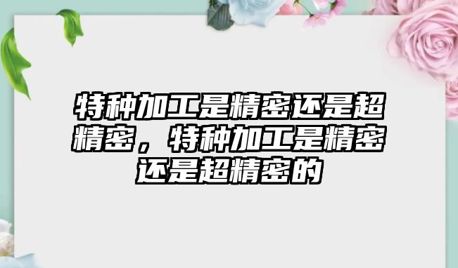 特種加工是精密還是超精密，特種加工是精密還是超精密的