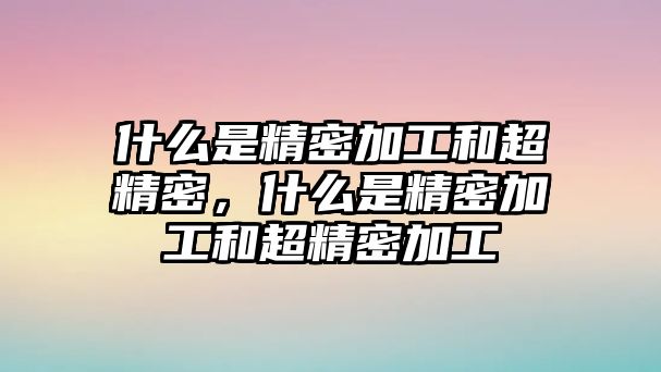 什么是精密加工和超精密，什么是精密加工和超精密加工