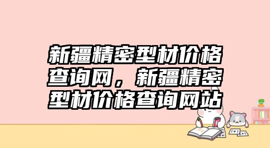 新疆精密型材價(jià)格查詢網(wǎng)，新疆精密型材價(jià)格查詢網(wǎng)站