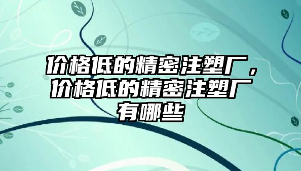 價格低的精密注塑廠，價格低的精密注塑廠有哪些