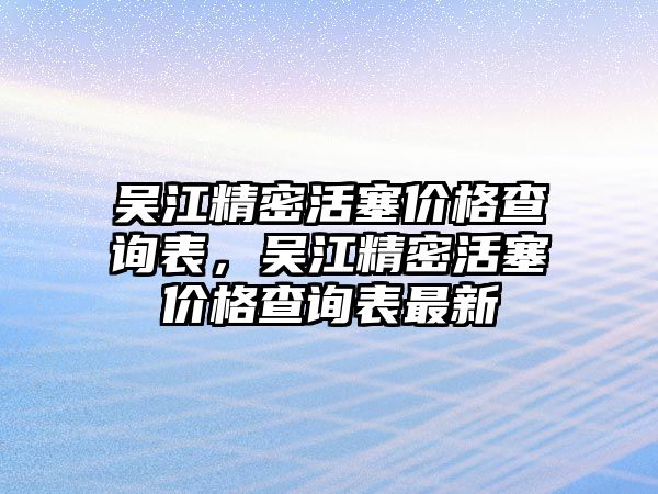 吳江精密活塞價(jià)格查詢表，吳江精密活塞價(jià)格查詢表最新