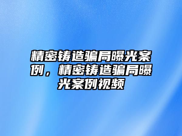 精密鑄造騙局曝光案例，精密鑄造騙局曝光案例視頻