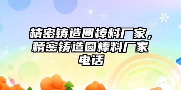 精密鑄造圓棒料廠家，精密鑄造圓棒料廠家電話