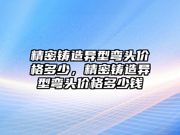 精密鑄造異型彎頭價格多少，精密鑄造異型彎頭價格多少錢