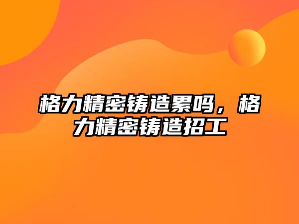 格力精密鑄造累嗎，格力精密鑄造招工