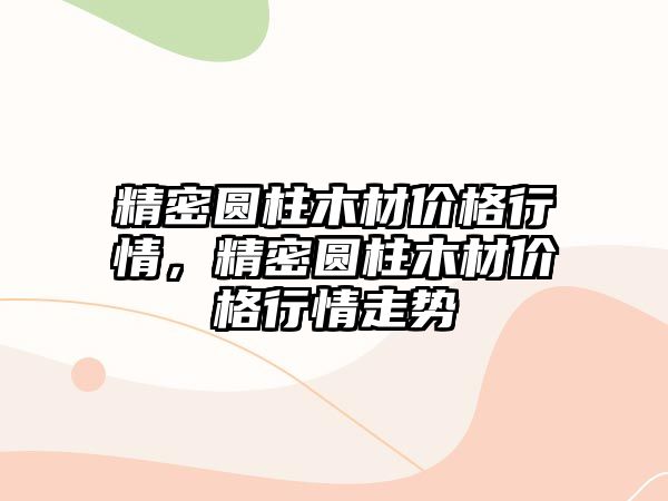 精密圓柱木材價格行情，精密圓柱木材價格行情走勢