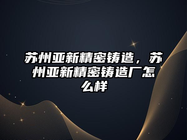 蘇州亞新精密鑄造，蘇州亞新精密鑄造廠怎么樣