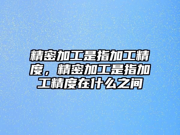 精密加工是指加工精度，精密加工是指加工精度在什么之間