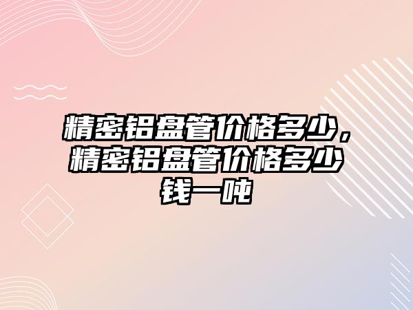 精密鋁盤管價格多少，精密鋁盤管價格多少錢一噸