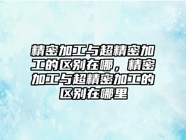 精密加工與超精密加工的區(qū)別在哪，精密加工與超精密加工的區(qū)別在哪里