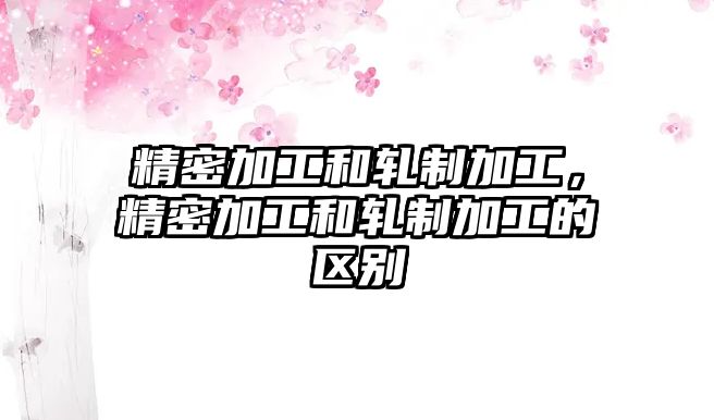 精密加工和軋制加工，精密加工和軋制加工的區(qū)別