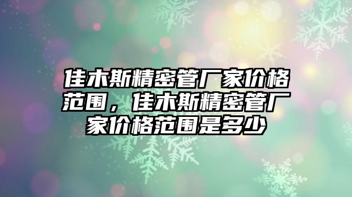 佳木斯精密管廠家價格范圍，佳木斯精密管廠家價格范圍是多少