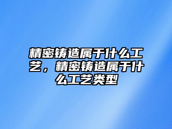 精密鑄造屬于什么工藝，精密鑄造屬于什么工藝類型