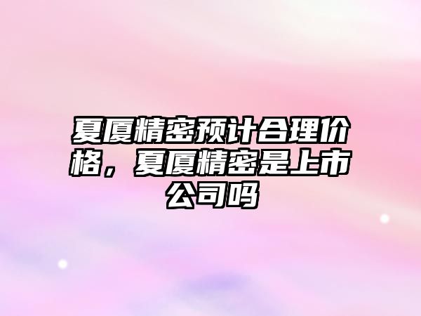 夏廈精密預(yù)計合理價格，夏廈精密是上市公司嗎