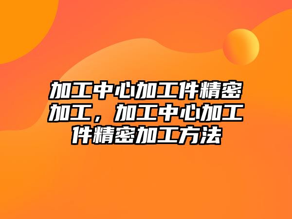 加工中心加工件精密加工，加工中心加工件精密加工方法