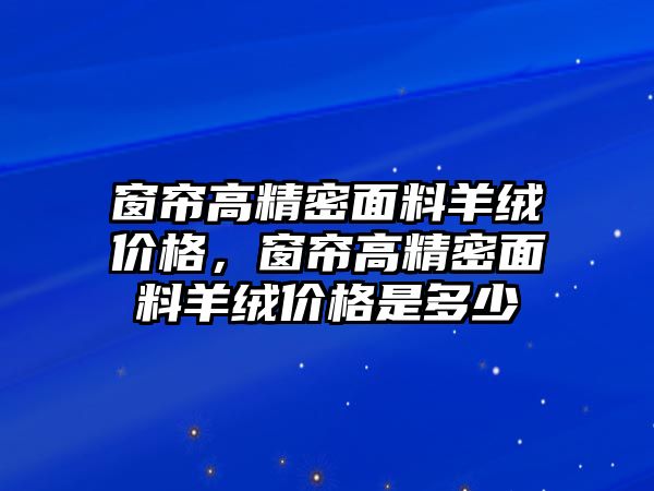 窗簾高精密面料羊絨價(jià)格，窗簾高精密面料羊絨價(jià)格是多少