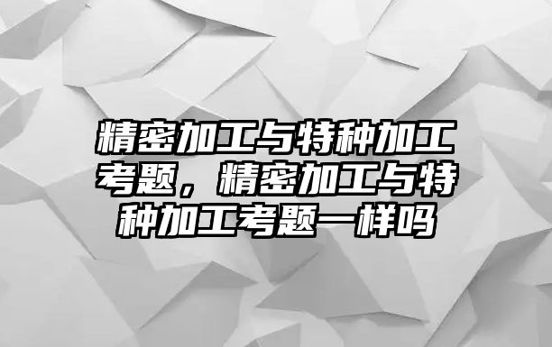 精密加工與特種加工考題，精密加工與特種加工考題一樣嗎