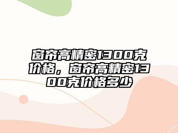 窗簾高精密1300克價(jià)格，窗簾高精密1300克價(jià)格多少