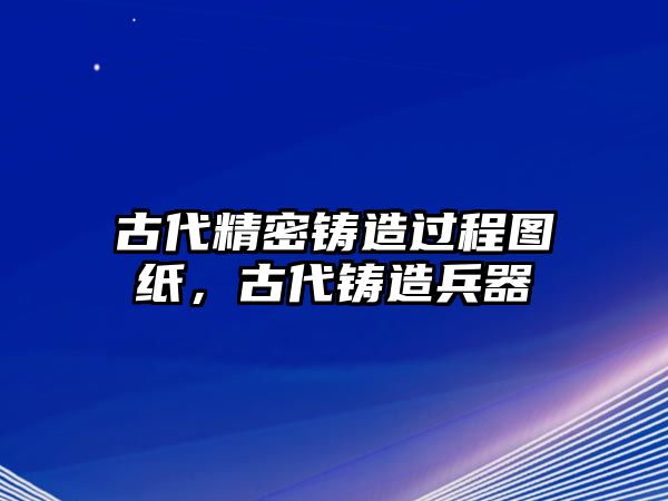 古代精密鑄造過程圖紙，古代鑄造兵器